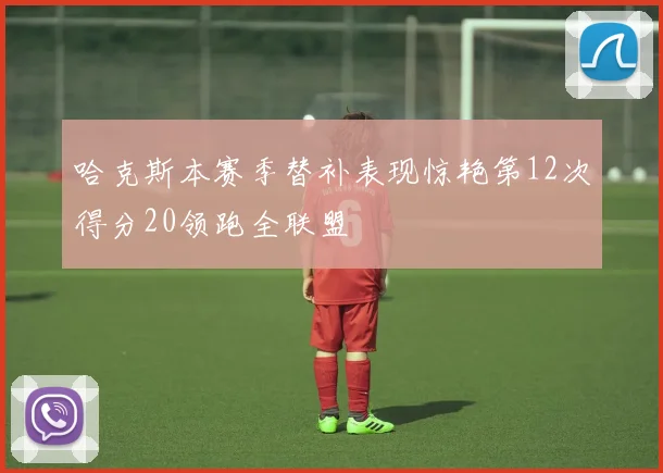 哈克斯本赛季替补表现惊艳第12次得分20领跑全联盟