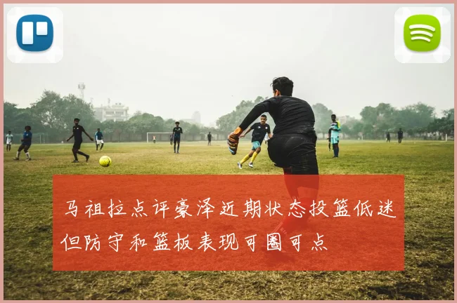 马祖拉点评豪泽近期状态投篮低迷但防守和篮板表现可圈可点