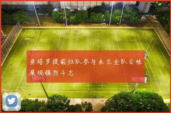劳塔罗提前归队参与米兰全队合练展现强烈斗志