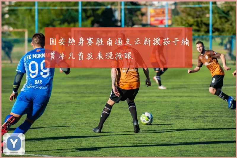 国安热身赛胜南通支云新援茹子楠贾非凡首发表现抢眼