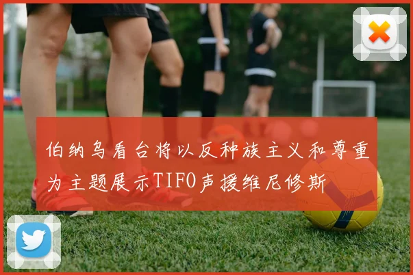 伯纳乌看台将以反种族主义和尊重为主题展示TIFO声援维尼修斯