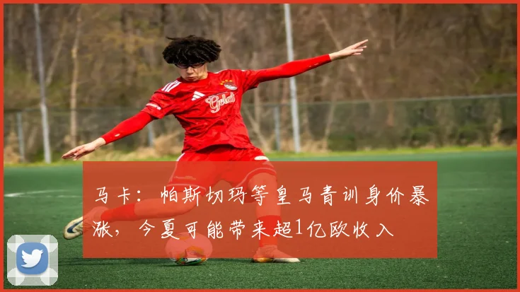 马卡：帕斯切玛等皇马青训身价暴涨，今夏可能带来超1亿欧收入