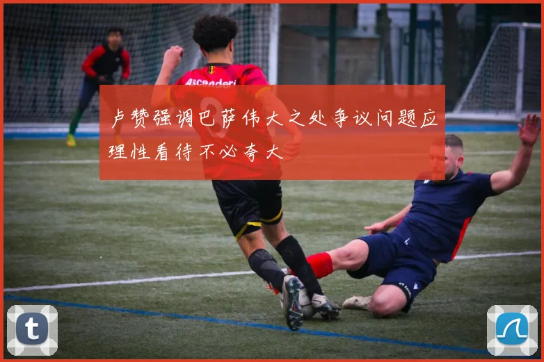 卢赞强调巴萨伟大之处争议问题应理性看待不必夸大