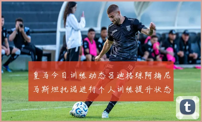 皇马今日训练动态吕迪格琼阿梅尼马斯坦托诺进行个人训练提升状态