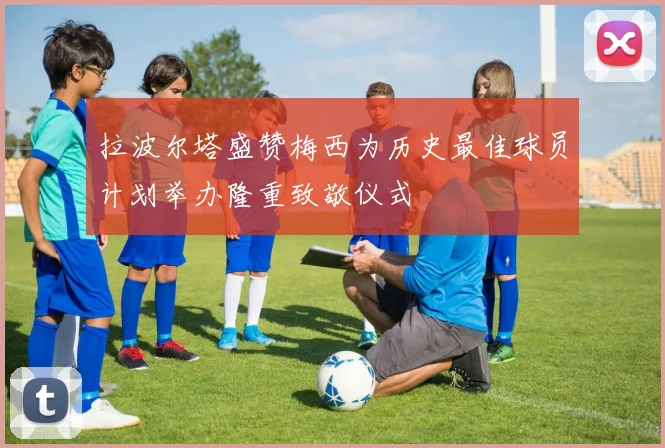 拉波尔塔盛赞梅西为历史最佳球员计划举办隆重致敬仪式