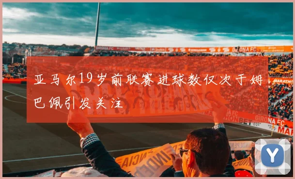 亚马尔19岁前联赛进球数仅次于姆巴佩引发关注