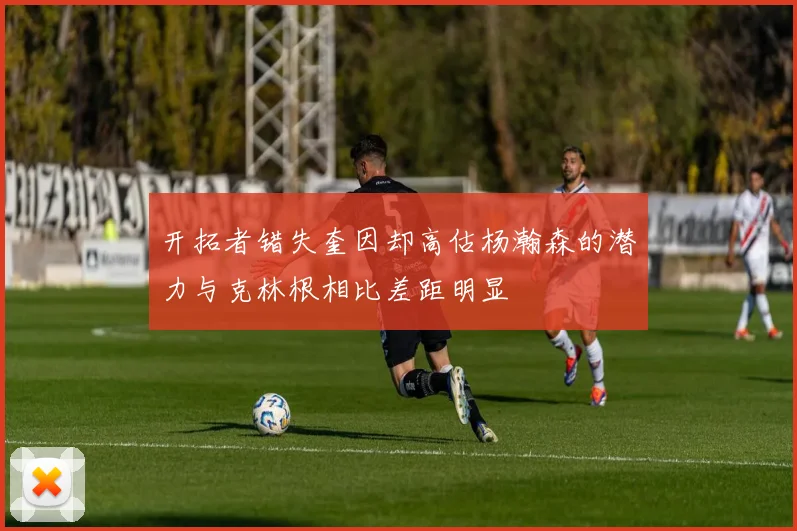 开拓者错失奎因却高估杨瀚森的潜力与克林根相比差距明显