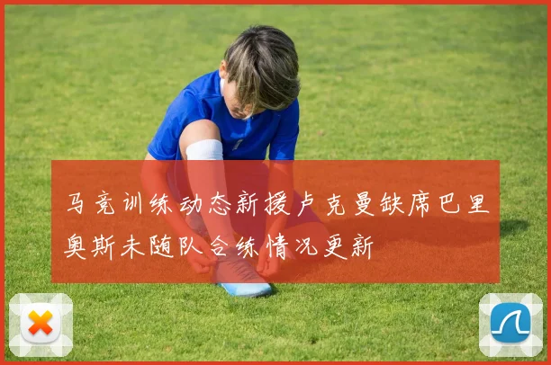 马竞训练动态新援卢克曼缺席巴里奥斯未随队合练情况更新