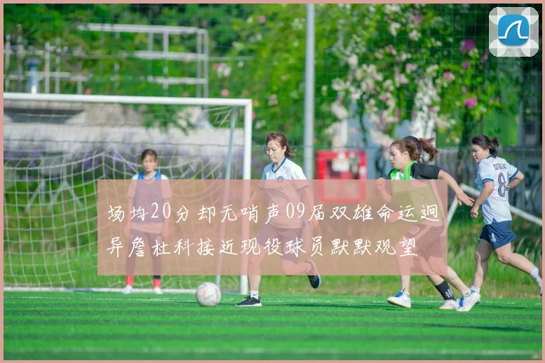 场均20分却无哨声09届双雄命运迥异詹杜科接近现役球员默默观望