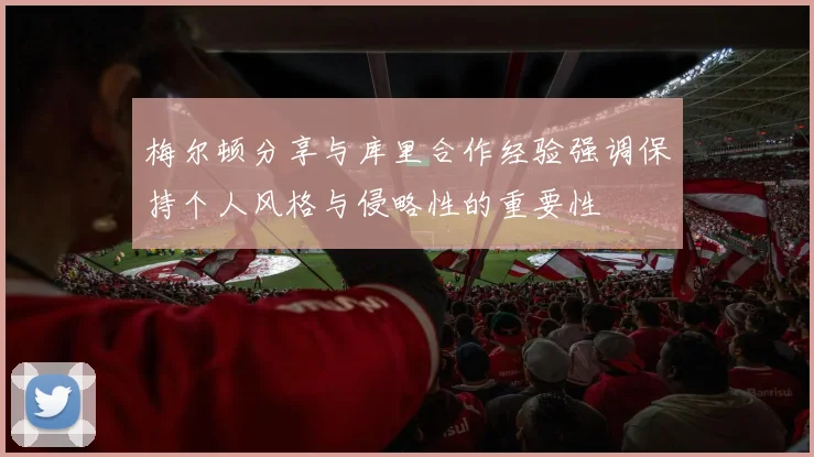 梅尔顿分享与库里合作经验强调保持个人风格与侵略性的重要性