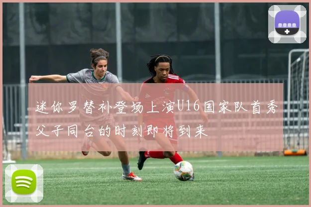 迷你罗替补登场上演U16国家队首秀父子同台的时刻即将到来