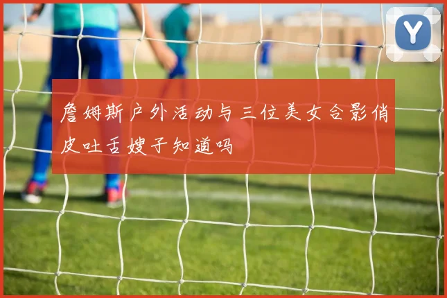 詹姆斯户外活动与三位美女合影俏皮吐舌嫂子知道吗