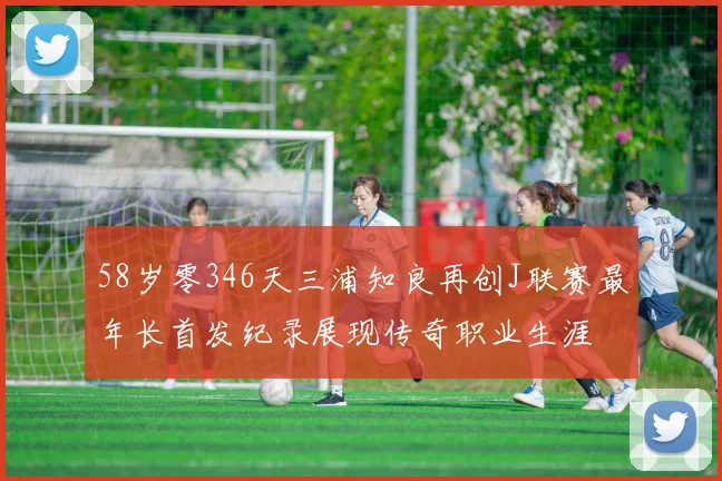 58岁零346天三浦知良再创J联赛最年长首发纪录展现传奇职业生涯