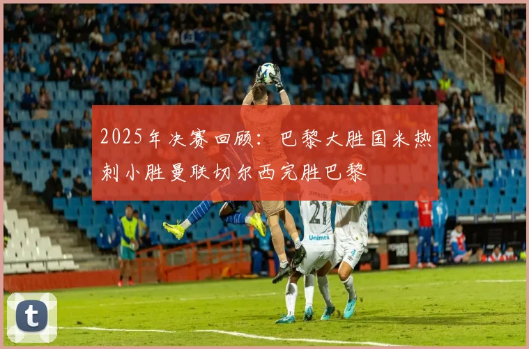 2025年决赛回顾：巴黎大胜国米热刺小胜曼联切尔西完胜巴黎