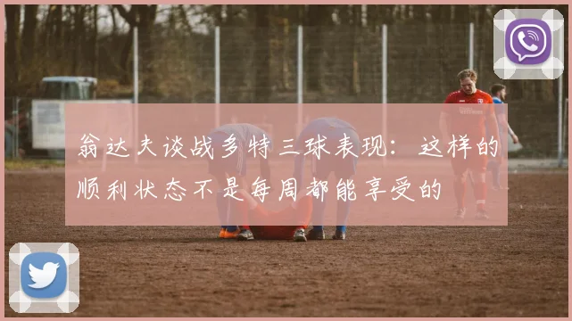 翁达夫谈战多特三球表现：这样的顺利状态不是每周都能享受的