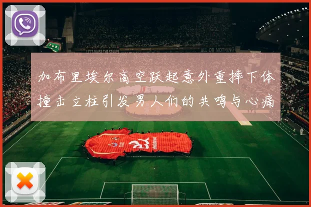 加布里埃尔高空跃起意外重摔下体撞击立柱引发男人们的共鸣与心痛