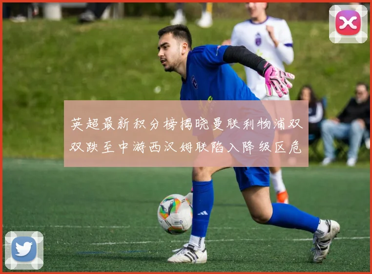 英超最新积分榜揭晓曼联利物浦双双跌至中游西汉姆联陷入降级区危机