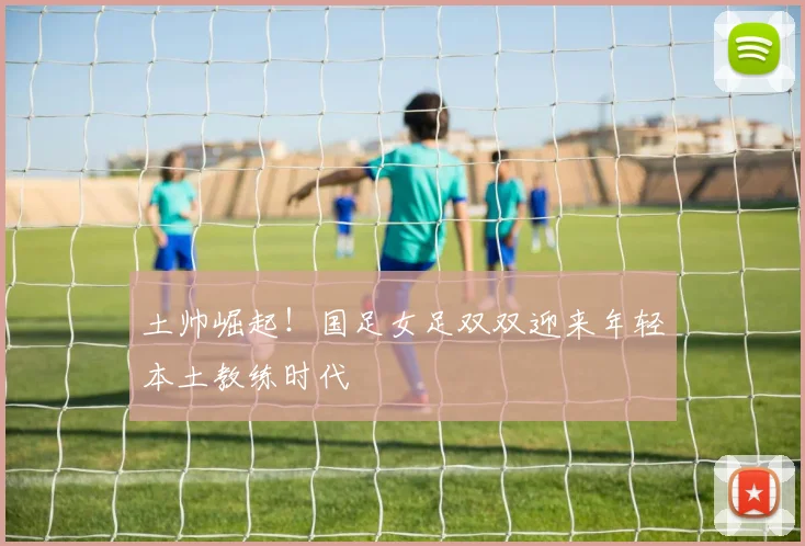 土帅崛起！国足女足双双迎来年轻本土教练时代
