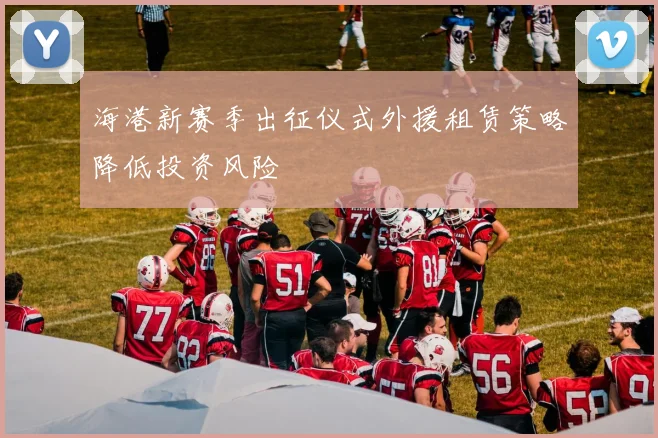 海港新赛季出征仪式外援租赁策略降低投资风险