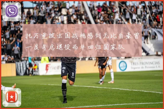 托万重披法国战袍感到无比自豪曾一度考虑退役而非回归国家队