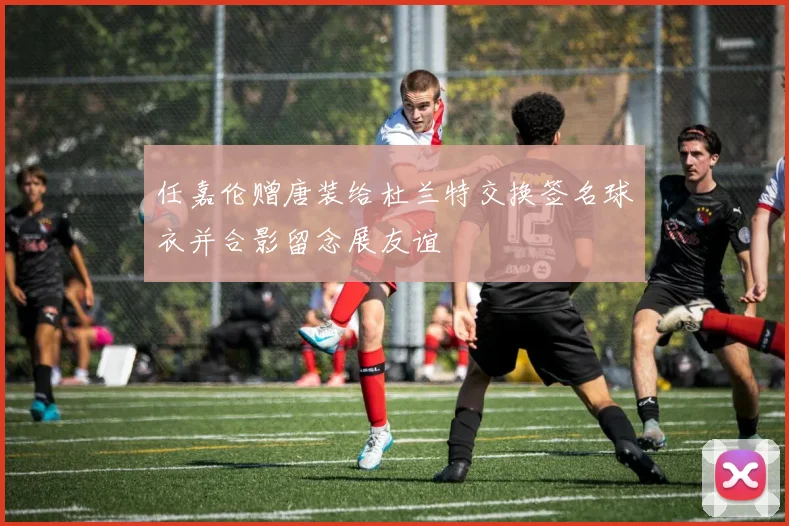 任嘉伦赠唐装给杜兰特交换签名球衣并合影留念展友谊