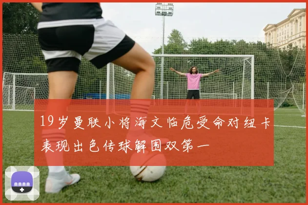 19岁曼联小将海文临危受命对纽卡表现出色传球解围双第一