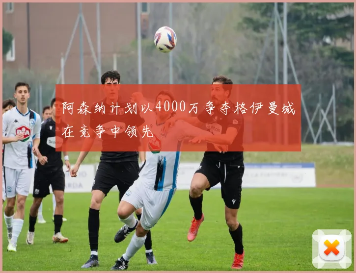 阿森纳计划以4000万争夺格伊曼城在竞争中领先