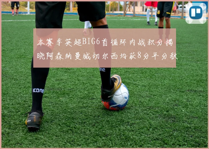 本赛季英超BIG6首循环内战积分揭晓阿森纳曼城切尔西均获8分平分秋色