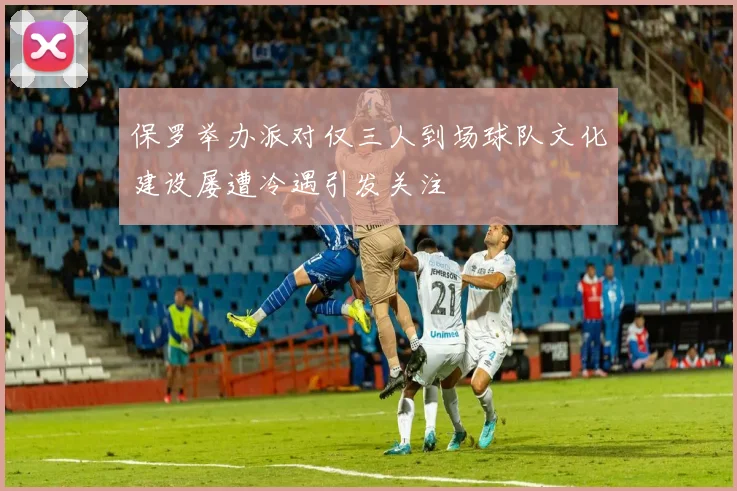 保罗举办派对仅三人到场球队文化建设屡遭冷遇引发关注