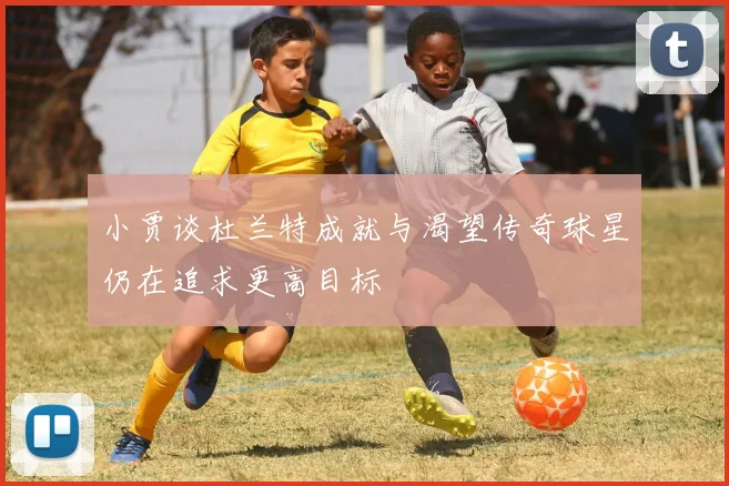 小贾谈杜兰特成就与渴望传奇球星仍在追求更高目标