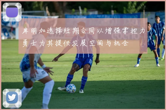 库明加选择短期合同以增强掌控力勇士为其提供发展空间与机会
