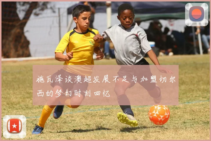 施瓦泽谈澳超发展不足与加盟切尔西的梦幻时刻回忆